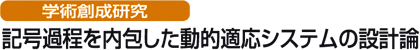 学術創成研究
記号過程を内包した動的適応システムの設計論